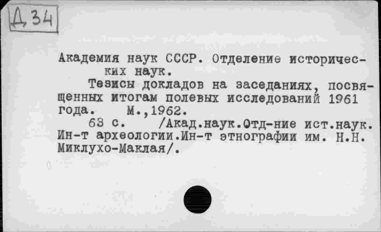 ﻿
Академия наук СССР. Отделение исторических наук.
Тезисы докладов на заседаниях, посвященных итогам полевых исследований 1961 года. М.,1962.
63 с. /Акад.наук.Отд-ние ист.наук. Ин-т археологии.Ин-т этнографии им. Н.Н. Миклухо-Маклая/.